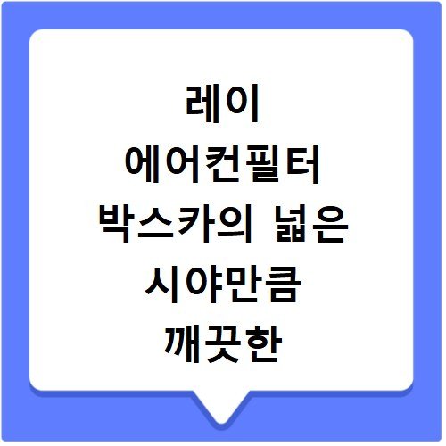 레이 에어컨필터 박스카의 넓은 시야만큼 깨끗한 공기 만드는 법